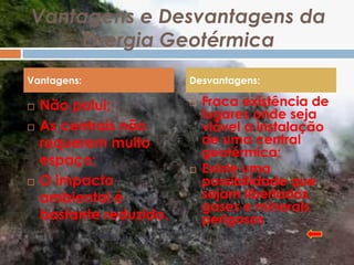 Vantagens e Desvantagens da
     Energia Geotérmica
Vantagens:               Desvantagens:

   Não polui;              Fraca existência de
                             lugares onde seja
   As centrais não          viável a instalação
    requerem muito           de uma central
                             geotérmica;
    espaço;
                            Existe uma
   O impacto                possibilidade que
    ambiental é              sejam libertados
                             gases e minerais
    bastante reduzido.       perigosos.
 