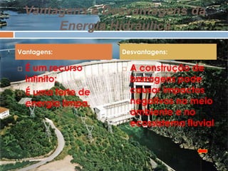 Vantagens e Desvantagens da
         Energia Hidráulica
Vantagens:           Desvantagens:

   É um recurso        A construção de
    infinito;            barragens pode
   É uma forte de       causar impactos
    energia limpa.       negativos no meio
                         ambiente e no
                         ecossistema fluvial
                         .
 