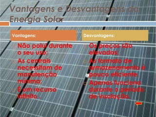 Vantagens e Desvantagens da
Energia Solar
Vantagens:              Desvantagens:

   Não polui durante      Os preços são
    o seu uso;              elevados;
   As centrais            As formato de
    necessitam de           armazenamento é
    manutenção              pouco eficiente.
    mínima;                Apenas funciona
   É um recurso            durante o período
    infinito .              de insolação.
 