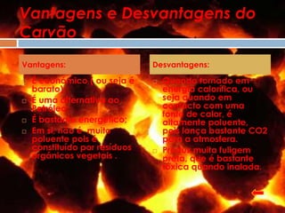 Vantagens e Desvantagens do
Carvão
Vantagens:                     Desvantagens:

   É económico ( ou seja é       Quando tornado em
    barato);                       energia calorífica, ou
   É uma alternativa ao           seja quando em
    Petróleo;                      contacto com uma
                                   fonte de calor, é
   É bastante energético;         altamente poluente,
   Em si, não é muito             pois lança bastante CO2
    poluente pois é                para a atmosfera.
    constituído por resíduos      Produz muita fuligem
    orgânicos vegetais .           preta, que é bastante
                                   tóxica quando inalada.
 