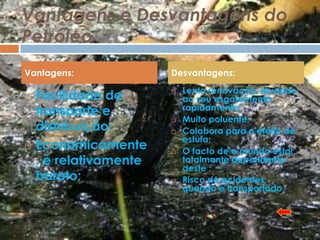 Vantagens e Desvantagens do
Petróleo
Vantagens:              Desvantagens:
                            Lenta renovação, levando
   Facilidade de       
                            ao seu esgotamento
    transporte e            rapidamente;
                           Muito poluente;
    distribuição;          Colabora para o efeito de
                            estufa;
   Economicamente         O facto de o mundo estar
    , é relativamente       totalmente dependente
                            deste ;
    barato;                Risco de acidentes,
                            quando é transportado.
 