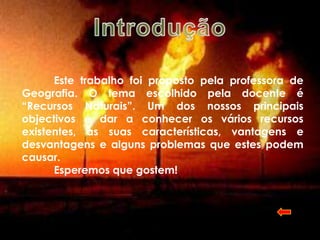 Este trabalho foi proposto pela professora de
Geografia. O tema escolhido pela docente é
“Recursos Naturais”. Um dos nossos principais
objectivos é dar a conhecer os vários recursos
existentes, as suas características, vantagens e
desvantagens e alguns problemas que estes podem
causar.
      Esperemos que gostem!
 