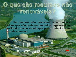 Um recurso não renovável é um recurso
natural que não pode ser produzido, regenerado ou
reutilizado a uma escala que possa sustentar a sua
taxa de consumo.
 