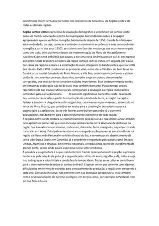 econômicos foram herdados por todos nós, brasileiros da Amazônia, da Região Norte e de
todas as demais regiões.
Região Centro Oeste:O processo de ocupação demográfico e econômico do Centro Oeste
pode ser melhor observado a partir da investigação das tendências sobre a ocupação
agropecuária que se verificou na região, basicamente depois de 1950. O corte histórico que
está sendo dado, ou seja, começar a entender o movimento econômico e suas consequências
na região a partir dos anos 19502, se sustenta em face das mudanças que ocorreram no país
como um todo, principalmente depois da implementação do Plano de Metas(Governo
Juscelino Kubitschek 1956/60) que passou a dar uma nova dinâmica para o país e, em especial
ao Centro-Oeste brasileiro.A história da região começa com os índios, em seguida, por causa
por causa da captura a esses e a exploração do ouro, chegaram os bandeirantes, que por volta
dos séculos XVII e XVIII construíram as primeiras vilas, entre elas a Vila Real de Bom Jesus de
Cuiabá, atual capital do estado do Mato Grosso, e Vila Boa, onde hoje encontramos a cidade
de Goiás. Juntamente com essas duas vilas, também surgiram outras, denominadas
corruptelas, que mais tarde se tornariam cidades importantes. Esse desenvolvimento se deu
em virtude da exploração não só de ouro, mas também diamante. Pouco tempo depois,
fazendeiros de São Paulo e Minas Gerais, começariam a ocupação da região com grandes
latifúndios para a criação bovina. O aumento significativo do Centro-Oeste, realmente
deu um importante salto a partir da construção de estradas de ferro, a criação da capital
federal e também a chegada de sulistas (gaúchos, catarinenses e paranaenses), sobretudo no
norte do Mato Grosso, que contribuíram muito para a construção de rodovias e para a
organização da agricultura. Esses três fatores contribuíram para não só o aumento
populacional, mas também para o desenvolvimento econômico de toda região.
A região Centro-Oeste destaca-se economicamente pela pecuária e nos últimos anos também
pela agricultura comercial, que vem inclusive desbancando outra atividade de destaque na
região que é o extrativismo mineral, onde ouro, diamante, ferro, manganês, níquel e cristal de
rocha são extraídos. Principalmente o ferro e o manganês estão presentes em abundância na
região da Planície do Pantanal e no Mato Grosso do Sul, e servem para o abastecimento da
usina siderúrgica Sobrás em Corumbá, já o excedente é exportado para países como Estados
Unidos, Argentina e Uruguai. Em termos industriais, a região ainda carece de investimento de
grande porte, sendo ainda pouco expressiva nesse setor produtivo.
A pecuária e a agricultura é o que realmente tem trazido desenvolvimento à região, a primeira
destaca-se pela criação de gado, já a segunda pelo cultivo de arroz, algodão, café, milho e soja.
Isso tudo graças a solos férteis e condições de tempo ideais. Todas essas culturas contribuem
para o abastecimento de todos os cantos do Brasil. E apesar de ter que conviver com algumas
dificuldades em termos de estradas para o escoamento da produção, a região vem crescendo a
cada ano. Contando inclusive, não somente com sua produção agropecuária, mas também
com o desenvolvimento do turismo ecológico, em berços como, por exemplo, o Pantanal, rico
em sua flora e fauna.
 