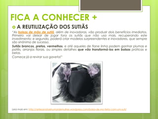 FICA A CONHECER +
 A REUTILIZAÇÃO DOS SUTIÃS
“As bolsas de mão de sutiã, além de inovadoras, vão produzir dois benefícios imediatos.
Primeiro vai deixar de jogar fora os sutiãs que não usa mais, recuperando este
investimento; e segundo, poderá criar modelos surpreendentes e inovadores, que sempre
são sinônimo de sucesso.
Sutiãs brancos, pretos, vermelhos, e até aqueles de flane linha podem ganhar plumas e
patês, arranjos florais, ou simples detalhes que vão transformá-los em bolsas práticas e
belas.
Comece já a revirar sua gaveta!”
Leia mais em: http://artesanatoehumordemulher.wordpress.com/bolsa-de-mo-feita-com-um-suti/
 