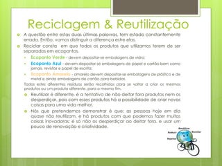 Reciclagem & Reutilização
 A questão entre estas duas últimas palavras, tem estado constantemente
errada. Então, vamos distinguir a diferença estre elas.
 Reciclar consta em que todos os produtos que utilizamos terem de ser
separados em ecopontos.
 Ecoponto Verde - devem depositar-se embalagens de vidro;
 Ecoponto Azul - devem depositar-se embalagens de papel e cartão bem como
jornais, revistas e papel de escrita;
 Ecoponto Amarelo - amarelo devem depositar-se embalagens de plástico e de
metal e ainda embalagens de cartão para bebidas.
Todos estes diferentes resíduos serão recolhidos para se voltar a criar os mesmos
produtos ou um produto diferente, para o mesmo fim.
 Reutilizar é diferente, é a tentativa de não deitar fora produtos nem os
desperdiçar, pois com esses produtos há a possibilidade de criar novas
coisas para uma vida melhor.
 Nós que pretendemos demonstrar é que; as pessoas hoje em dia
quase não reutilizam, e há produtos com que podemos fazer muitas
coisas inovadoras; é só não os desperdiçar ao deitar fora, e usar um
pouco de renovação e criatividade.
 