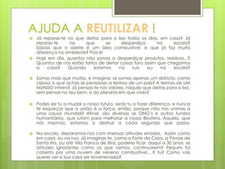 AJUDA A REUTILIZAR !
 Já reparas-te no que deitas para o lixo todos os dias, em casa? Já
reparas-te no que se desperdiça na escola?
Sabias que o azeite é um óleo combustível, e que já faz muita
diferença no ambiente? Pois é!
 Hoje em dia, quantos não somos a desperdiçar produtos, resíduos...?
Quantos de nós estão fartos de deitar coisas fora assim que chegamos
a casa? Quando estamos na rua ou na escola?
 Somos mais que muitos, e imagina; se somos apenas um districto, como
Lisboa, o que achas se pensasses a termos de um país? A termos de UM
MUNDO inteiro? Já pensas-te nos valores, naquilo que deitas para o lixo,
sem pensar no teu bem, e do planeta em que vives?
 Podes ser tu a mudar o nosso futuro, serás tu a fazer diferença, e nunca
te esqueças que a união é a força, então, porque não nos unimos a
uma causa mundial? Afinal, são diversas as ONG’s e outros fundos
humanitários, que lutam para melhorar a nossa Biosfera. Aquela, que
nós mesmos, estamos a destruir a cada segundo que passa.
 Na escola, deparamos-nos com imensas atitudes erradas. Assim como
em casa, ou na rua. Já imaginas-te, como o Forte da Casa, a Póvoa de
Santa Iria, ou até Vila Franca de Xira, poderia ficar, daqui a 30 anos, se
atitudes ignorantes como as que vemos, continuarem? Pequim foi
coberto por uma nuvem de veneno combustível... E tu? Como vais
querer ver a tua casa ser envenenada?
 