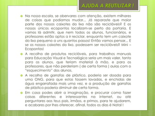 AJUDA A REUTILIZAR !
 Na nossa escola, se obervares com atenção, existem milhares
de coisas que podiamos mudar... Já reparaste que maior
parte dos nossos caixotes do lixo não são recicláveis? E os
nossos únicos ecopontos localizam-se perto da portaria. E
vamos lá admitir, que nem todos os alunos, funcionários, e
professores estão aptos a ir reciclar, enquanto tem um caixote
do lixo pequeno a uns quantos passos! Então vamos pensar... E
se os nossos caixotes do lixo, podessem ser recicláveis? Mini –
Ecopontos!
 A recolha de produtos recicláveis, para trabalhos manuais
para Educação Visual e Tecnológica seria um mais valer, tanto
para os alunos, que teriam material à mão, e para os
professores, que não perderiam ( de certa forma ) aulas com o
“esquecimento” dos alunos.
 A recolha de garrafas de plástico, poderia ser doada para
uma ONG, para que estas fossem lavadas, e enchidas de
água engarrafada mais uma vez, e a produção de garrafas
de plástico poderia diminuir de certa forma.
 Em casa podes abrir a imaginação, e procurar como fazer
coisas diferentes e interessantes na internet, ou até
perguntares aos teus pais, irmãos, e primos, para te ajudarem,
e acabares por lhes oferecer, afinal, todos os dias é Natal !
 