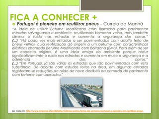 FICA A CONHECER +
 Portugal é pioneiro em reutilizar pneus – Correio da Manhã
“A ideia de utilizar Betume Modificado com Borracha para pavimentar
estradas salvaguarda o ambiente, reutilizando borracha velha, mas também
diminui o ruído nas estradas e aumenta a segurança dos carros.”
(...) “Há cada vez mais estradas a ser pavimentadas com asfalto feito de
pneus velhos, cuja reutilização dá origem a um betume com características
elásticas chamado Betume Modificado com Borracha (BMB). Para além de ser
um conceito original, é uma ideia amiga do ambiente porque reduz
significativamente o ruído nas estradas e aumenta em muito a segurança e a
aderência dos carros.”
(...) “Em Portugal, já são várias as estradas que são pavimentadas com esta
substância. De acordo com estudos feitos na área, em algumas estradas
registaram-se reduções de ruído de nove decibéis na camada de pavimento
com betume com borracha.”
Ler mais em: http://www.cmjornal.xl.pt/detalhe/noticias/outros/tema-da-semana/portugal-e-pioneiro-em-reutilizar-pneus
 