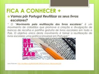 FICA A CONHECER +
 Vamos pôr Portugal Reutilizar os seus livros
escolares?
“ O “Movimento pela reutilização dos livros escolares” é um
movimento de cidadãos que promove a criação e divulgação de
bancos de recolha e partilha gratuita de livros escolares em todo o
País. O objetivo único deste movimento é tornar a reutilização de
livros escolares uma prática Universal em Portugal.”
Leia mais em: http://reutilizar.org/REUTILIZAR.ORG/Contacto_files/posters.pdf
 
