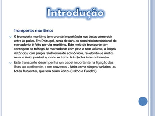 Transportes marítimos
   O transporte marítimo tem grande importância nas trocas comerciais
    entre os países. Em Portugal, cerca de 80% do comércio internacional de
    mercadorias é feito por via marítima. Este meio de transporte tem
    vantagem no tráfego de mercadorias com peso e com volume, a longas
    distâncias, com preços relativamente económicos, revelando-se muitas
    vezes o único possível quando se trata de trajectos intercontinentais.
   Este transporte desempenha um papel importante na ligação das
    ilhas ao continente, e em cruzeiros . Assim como viagens turísticas ou
    hotéis flutuantes, que têm como Portos (Lisboa e Funchal).
 