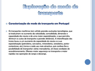    Caracterização do modo de transporte em Portugal

   Os transportes marítimos tem sofrido grandes evoluções tecnológicas, que
    se traduziram no aumento da velocidade, comodidade, dimensão e
    capacidade dos navios e de uma maior especialização, o que permitiu
    diminuir os custos de transporte a grandes distâncias. A intensificação das
    trocas levou a um aumento da capacidade do navios e a sua
    especialização (petroleiros, carvoeiros, mineraleiros, cerealeiros, porta-
    contentores, etc.) torna-o cada vez mais atractivo, pois confere-lhe a
    possibilidade de transportar várias mercadorias, em boas condições de
    acondicionamento. Oferece maior segurança no transporte e maior
    rapidez nas operações de carga e descarga.
 