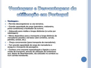    Vantagens :
   - Permite descongestionar as vias terrestres.
   - Grande capacidade de carga (petroleiros, metaneiros,
    porta-contentores) e facilitador do turismo.
   - Adequado para médias e longas distâncias (e curtas por
    cabotagem).
   - Menos dispendioso para o transporte a longa distância de
    mercadorias pesadas e de baixo valor (minérios, carvão,
    petróleo, cereais, etc.).
   - Preços concorrenciais (para transporte de mercadorias).
   - Tem grande capacidade de carga de mercadorias e
    assegura o transporte de passageiros.
   - Conhece uma crescente especialização e ligação a outros
    modos de transporte, através da utilização de contentores
    que, depois de desembarcados, são colocados no comboio ou
    num camião transbordo.
 