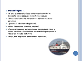    Desvantagens :
   - É lento quando comparado com os restantes modos de
    transporte, não se adequa a mercadorias perecíveis.
   - Elevados investimentos na construção de infra-estruturas
    portuárias.
   - podem ser extremamente poluentes.
   - Riscos de acidentes (derrames, encalhes).
   -É pouco competitivo no transporte de mercadorias a curtas e
    medias distâncias e praticamente não é utilizado passageiros, a
    não ser em situações de turismo.
   - Exige, com frequência, transbordo de mercadoria.
 