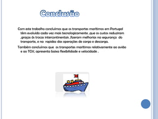 Com este trabalho concluímos que os transportes marítimos em Portugal
 têm evoluído cada vez mais tecnologicamente ,que os custos reduziram
 ,graças ás trocas intercontinentais ,fizeram melhorias na segurança do
 transporte, e na rapidez das operações de carga e descarga.
Também concluímos que os transportes marítimos relativamente ao avião
  e ao TGV, apresenta baixa flexibilidade e velocidade .
 