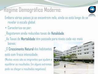RegimeDemográficoModerno:Embora vários países já se encontrem nela, ainda se está longe de se revelar à escala global.Caracteriza-se por:_Registaremainda reduzidas taxas de Natalidade;_As Taxas de Mortalidade têm passado para níveis cada vez mais baixos;_O Crescimento Natural dos habitantes está com fraca intensidade;(Muitas vezes são os imigrantes que ajudam a equilibrar os resultados. Em alguns extremos pode-se chegar a resultados negativos)