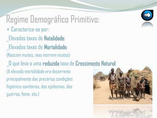 RegimeDemográficoPrimitivo:Caracteriza-se por:_Elevadas taxas de Natalidade;_Elevadas taxas de Mortalidade;(Nascem muitos, mas morrem muitos)_O que leva a uma reduzida taxa de Crescimento Natural;(A elevada mortalidade era decorrente principalmente das precárias condições higiénico-sanitárias, das epidemias, das guerras, fome, etc.)