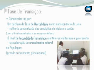 1ª Fase De Transição:Caracteriza-se por:_Um declínio da Taxa de Mortalidade, como consequência de uma melhoria generalizada das condições de higiene e saúde; (com o fim das epidemias e os avanços médicos)_O nível de fecundidade/natalidade mantém-se inalterado o que resulta na aceleração do crescimento naturalda População;(grande crescimento populacional)