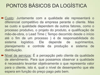 PONTOS BÁSICOS DA LOGÍSTICA
 Custo: Juntamente com a qualidade ele representará o
diferencial competitivo da empresa perante o cliente. Mas
se custo e qualidade dependem de outros fatores, como o
processo produtivo, o projeto do produto, e qualificação de
mão-de-obra, o Lead Time ( Tempo decorrido desde o início
até o fim de um processo ) é de responsabilidade do
sistema logístico. Ele depende de suprimentos,
planejamento e controle da produção e sistema de
distribuição.
 Nível de serviços: É a percepção pelo cliente da qualidade
de atendimento. Para que possamos observar a qualidade
é necessário levantar objetivamente o que representa valor
para o cliente, isto é, qual o nível de desempenho que ele
espera em função do preço pago pelo bem.
 