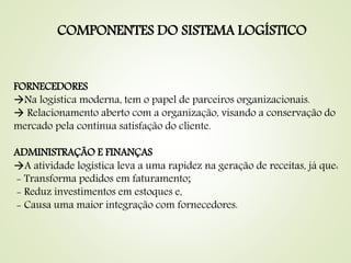 COMPONENTES DO SISTEMA LOGÍSTICO
FORNECEDORES
Na logística moderna, tem o papel de parceiros organizacionais.
 Relacionamento aberto com a organização, visando a conservação do
mercado pela contínua satisfação do cliente.
ADMINISTRAÇÃO E FINANÇAS
A atividade logística leva a uma rapidez na geração de receitas, já que:
- Transforma pedidos em faturamento;
- Reduz investimentos em estoques e,
- Causa uma maior integração com fornecedores.
 