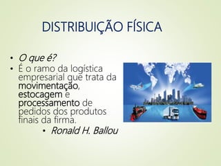 DISTRIBUIÇÃO FÍSICA
• O que é?
• É o ramo da logística
empresarial que trata da
movimentação,
estocagem e
processamento de
pedidos dos produtos
finais da firma.
• Ronald H. Ballou
 