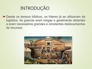 INTRODUÇÃO
 Desde os tempos bíblicos, os líderes já se utilizavam da
logística. As guerras eram longas e geralmente distantes
e eram necessários grandes e constantes deslocamentos
de recursos.
 