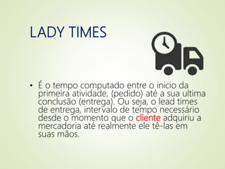 LADY TIMES
• É o tempo computado entre o inicio da
primeira atividade, (pedido) até a sua ultima
conclusão (entrega). Ou seja, o lead times
de entrega, intervalo de tempo necessário
desde o momento que o cliente adquiriu a
mercadoria até realmente ele tê-las em
suas mãos.
 