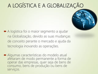 A LOGÍSTICA E A GLOBALIZAÇÃO
 A logística foi o maior segmento a ajudar
na Globalização, devido as suas mudanças
de conceito perante o mercado e ajuda da
tecnologia inovando as operações.
 Algumas características do modelo atual
afetaram de modo permanente a forma de
operar das empresas, quer seja de bens de
consumo, bens de produção ou bens de
serviços.
 