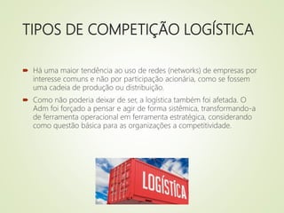 TIPOS DE COMPETIÇÃO LOGÍSTICA
 Há uma maior tendência ao uso de redes (networks) de empresas por
interesse comuns e não por participação acionária, como se fossem
uma cadeia de produção ou distribuição.
 Como não poderia deixar de ser, a logística também foi afetada. O
Adm foi forçado a pensar e agir de forma sistêmica, transformando-a
de ferramenta operacional em ferramenta estratégica, considerando
como questão básica para as organizações a competitividade.
 