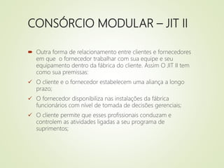 CONSÓRCIO MODULAR – JIT II
 Outra forma de relacionamento entre clientes e fornecedores
em que o fornecedor trabalhar com sua equipe e seu
equipamento dentro da fábrica do cliente. Assim O JIT II tem
como sua premissas:
 O cliente e o fornecedor estabelecem uma aliança a longo
prazo;
 O fornecedor disponibiliza nas instalações da fábrica
funcionários com nível de tomada de decisões gerenciais;
 O cliente permite que esses profissionais conduzam e
controlem as atividades ligadas a seu programa de
suprimentos;
 