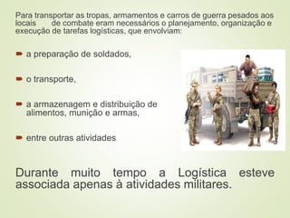 Para transportar as tropas, armamentos e carros de guerra pesados aos
locais de combate eram necessários o planejamento, organização e
execução de tarefas logísticas, que envolviam:
 a preparação de soldados,
 o transporte,
 a armazenagem e distribuição de
alimentos, munição e armas,
 entre outras atividades
Durante muito tempo a Logística esteve
associada apenas à atividades militares.
 