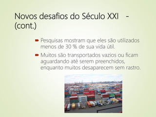 Novos desafios do Século XXI -
(cont.)
 Pesquisas mostram que eles são utilizados
menos de 30 % de sua vida útil.
 Muitos são transportados vazios ou ficam
aguardando até serem preenchidos,
enquanto muitos desaparecem sem rastro.
 
