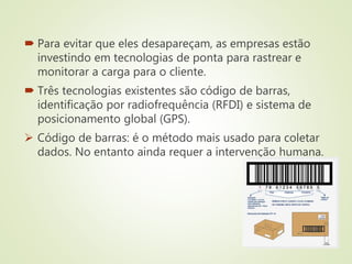  Para evitar que eles desapareçam, as empresas estão
investindo em tecnologias de ponta para rastrear e
monitorar a carga para o cliente.
 Três tecnologias existentes são código de barras,
identificação por radiofrequência (RFDI) e sistema de
posicionamento global (GPS).
 Código de barras: é o método mais usado para coletar
dados. No entanto ainda requer a intervenção humana.
 