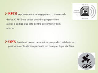 RFDI: representa um salto gigantesco na coleta de
dados. O RFDI usa ondas de rádio que permitem
até ler o código que está dentro do contêiner sem
abri-lo.
GPS: baseia-se no uso de satélites que podem estabelecer o
posicionamento do equipamento em qualquer lugar da Terra.
 