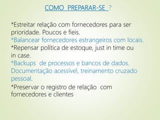 COMO PREPARAR-SE ?
*Estreitar relação com fornecedores para ser
prioridade. Poucos e fieis.
*Balancear fornecedores estrangeiros com locais.
*Repensar política de estoque, just in time ou
in case.
*Backups de processos e bancos de dados.
Documentação acessível, treinamento cruzado
pessoal.
*Preservar o registro de relação com
fornecedores e clientes
 