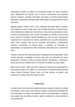 organizações também se utilizam de indicadores focados em ativos intangíveis
como: desempenho de mercado junto a clientes, desempenhos dos processos
internos e pessoas, inovação e tecnologia. Isto porque o somatório destes fatores
alavancará o desempenho desejado pelas organizações, conseqüentemente criando
valor futuro.

Segundo Kaplan e Norton (1997, p. 25), o Balanced Scorecard reflete o equilíbrio
entre objetivos de curto e longo prazo, entre medidas financeiras e não-financeiras,
entre indicadores de tendências e ocorrências e, ainda, entre as perspectivas interna
e externa de desempenho. Este conjunto abrangente de medidas serve de base
para o sistema de medição e gestão estratégica por meio do qual o desempenho
organizacional é mensurado de maneira equilibrada sob as quatro perspectivas.
Dessa forma contribui para que as empresas acompanhem o desempenho
financeiro, monitorando, ao mesmo tempo, o progresso na construção de
capacidades e na aquisição dos ativos intangíveis necessários para o crescimento
futuro.

Portanto, a partir de uma visão balanceada e integrada de uma organização, o BSC
permite descrever a estratégia de forma muito clara, por intermédio de quatro
perspectivas: financeira; clientes; processos internos; aprendizado e crescimento.
Sendo que todos se interligam entre si, formando uma relação de causa e efeito.

Desde que foi criado, o BSC vem sendo utilizado por centenas de organizações do
setor privado, público e em ONG’s no mundo inteiro e foi escolhido pela renomada
revista Harvard Business Review como uma das práticas de gestão mais
importantes e revolucionárias dos últimos 75 anos.




                                   Análise Swot

A Análise Swot é uma ferramenta utilizada para fazer análise de cenário (ou análise
de ambiente), sendo usado como base para gestão e planejamento estratégico de
uma corporação ou empresa, mas podendo, devido a sua simplicidade, ser utilizada
para qualquer tipo de análise de cenário, desde a criação de um blog à gestão de
uma multinacional.
 