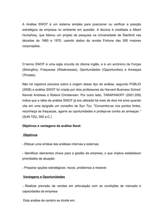 A Análise SWOT é um sistema simples para posicionar ou verificar a posição
estratégica da empresa no ambiente em questão. A técnica é creditada a Albert
Humphrey, que liderou um projeto de pesquisa na Universidade de Stanford nas
décadas de 1960 e 1970, usando dados da revista Fortune das 500 maiores
corporações.




O termo SWOT é uma sigla oriunda do idioma inglês, e é um acrónimo de Forças
(Strengths), Fraquezas (Weaknesses), Oportunidades (Opportunities) e Ameaças
(Threats).

Não há registros precisos sobre a origem desse tipo de análise, segundo PÚBLIO
(2008) a análise SWOT foi criada por dois professores da Harvard Business School:
Kennet Andrews e Roland Christensen. Por outro lado, TARAPANOFF (2001:209)
indica que a idéia da análise SWOT já era utilizada há mais de dois mil anos quando
cita em uma epígrafe um conselho de Sun Tzu: "Concentre-se nos pontos fortes,
reconheça as fraquezas, agarre as oportunidades e proteja-se contra as ameaças "
(SUN TZU, 500 a.C.)

Objetivos e vantagens da análise Swot:

Objetivos

- Efetuar uma síntese das análises internas e externas;

- Identificar elementos chave para a gestão da empresa, o que implica estabelecer
prioridades de atuação;

- Preparar opções estratégicas: riscos, problemas a resolver.

Vantagens e Oportunidades

- Realizar previsão de vendas em articulação com as condições de mercado e
capacidades da empresa

Esta análise de cenário se divide em:
 