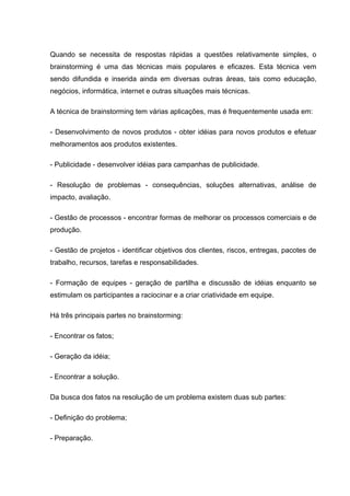Quando se necessita de respostas rápidas a questões relativamente simples, o
brainstorming é uma das técnicas mais populares e eficazes. Esta técnica vem
sendo difundida e inserida ainda em diversas outras áreas, tais como educação,
negócios, informática, internet e outras situações mais técnicas.

A técnica de brainstorming tem várias aplicações, mas é frequentemente usada em:

- Desenvolvimento de novos produtos - obter idéias para novos produtos e efetuar
melhoramentos aos produtos existentes.

- Publicidade - desenvolver idéias para campanhas de publicidade.

- Resolução de problemas - consequências, soluções alternativas, análise de
impacto, avaliação.

- Gestão de processos - encontrar formas de melhorar os processos comerciais e de
produção.

- Gestão de projetos - identificar objetivos dos clientes, riscos, entregas, pacotes de
trabalho, recursos, tarefas e responsabilidades.

- Formação de equipes - geração de partilha e discussão de idéias enquanto se
estimulam os participantes a raciocinar e a criar criatividade em equipe.

Há três principais partes no brainstorming:

- Encontrar os fatos;

- Geração da idéia;

- Encontrar a solução.

Da busca dos fatos na resolução de um problema existem duas sub partes:

- Definição do problema;

- Preparação.
 