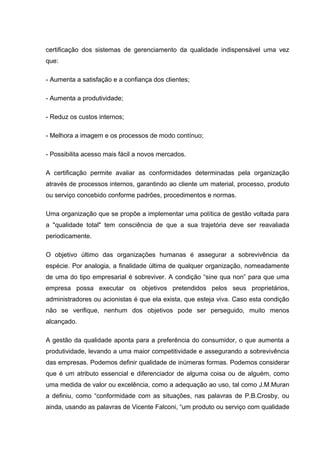 certificação dos sistemas de gerenciamento da qualidade indispensável uma vez
que:

- Aumenta a satisfação e a confiança dos clientes;

- Aumenta a produtividade;

- Reduz os custos internos;

- Melhora a imagem e os processos de modo contínuo;

- Possibilita acesso mais fácil a novos mercados.

A certificação permite avaliar as conformidades determinadas pela organização
através de processos internos, garantindo ao cliente um material, processo, produto
ou serviço concebido conforme padrões, procedimentos e normas.

Uma organização que se propõe a implementar uma política de gestão voltada para
a "qualidade total" tem consciência de que a sua trajetória deve ser reavaliada
periodicamente.

O objetivo último das organizações humanas é assegurar a sobrevivência da
espécie. Por analogia, a finalidade última de qualquer organização, nomeadamente
de uma do tipo empresarial é sobreviver. A condição “sine qua non” para que uma
empresa possa executar os objetivos pretendidos pelos seus proprietários,
administradores ou acionistas é que ela exista, que esteja viva. Caso esta condição
não se verifique, nenhum dos objetivos pode ser perseguido, muito menos
alcançado.

A gestão da qualidade aponta para a preferência do consumidor, o que aumenta a
produtividade, levando a uma maior competitividade e assegurando a sobrevivência
das empresas. Podemos definir qualidade de inúmeras formas. Podemos considerar
que é um atributo essencial e diferenciador de alguma coisa ou de alguém, como
uma medida de valor ou excelência, como a adequação ao uso, tal como J.M.Muran
a definiu, como “conformidade com as situações, nas palavras de P.B.Crosby, ou
ainda, usando as palavras de Vicente Falconi, “um produto ou serviço com qualidade
 