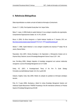 Universidade Portucalense Infante D. Henrique                DICT – Gestão da Informação e do Conhecimento




4. Referências Bibliográficas


Slides disponibilizados na unidade curricular de Gestão da Informação e Conhecimento


Drucker, P. F. (1993). Post-Capitalist Society.New York: Harper Collins.


Matos, F.; Lopes, A. (2008).Gestão do capital intelectual: A nova vantagem competitiva das organizações,
Comportamento Organizacional e Gestão. Vol. 14, Nº 2, 233-245


Moura, A. (2004). Os Ativos Intangíveis e o Capital Inteletual. Acedido em 17, fevereiro, 2013, em:
http://www.eventos.bvsalud.org/gc1bireme/d(O.Davenport, 2001)ocs/pt/AtivosIntang.pdf


Stewart, T. (1998). Capital Intelectual: a nova vantagem competitiva das empresas.17ª edição. Rio de
Janeiro, Elsevier Editora


Papoutsakis, Haris (2007). Sharing Knowledge in the Organisation: a Retrospective Analysis and an
Empirical Study. Electronic Journal of Knowledge Management Volume 5 Issue 2 (231 - 244)


Liew, Chor-Beng (2008). Strategic integration of knowledge management and customer relationship
management. Journal of Knowledge Management vol.12 nº.4 2008


Sveiby,     K.E.   (2001).     A    Knowledge-based   Theory    of   the   Firm    To   Guide    Strategy
Formulation.JournalofIntellectual Capital, Vol 2, No.4, pp344-358


Calazans, Angélica; Costa, Sely (2009). Modelo de avaliação da qualidade da informação estratégica
bancária.


Pinto, M., F.Lopes (2006), Developing a Model for Linking Knowledge Management Systems and
Intellectual Capital Measurement. PAKM'06 Proceedings of the 6th international conference on Practical
Aspects of Knowledge Management,pp 253-266




Indicadores de Capital Intelectual – Azkar                                                             15
 