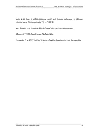 Universidade Portucalense Infante D. Henrique                      DICT – Gestão da Informação e do Conhecimento




Bontis, N., W. Keow, et al(2000).Intellectual capital and business performance in Malaysian
industries. Journal of Intellectual Capital, Vol. 1, Nº 1 85-100


(s.d.). Obtido em 18 de Fevereiro de 2013, de Related Vision: http://www.relatedvision.com


O.Davenport, T. (2001). Capital Humano. São Paulo: Nobel.


Vasconcellos, G. M. (2007). Territórios Vitoriosos: O Papel das Redes Organizacionais. Garamond Ltda.




Indicadores de Capital Intelectual – Azkar                                                                   16
 