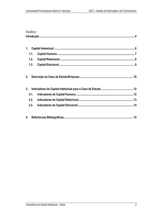 Universidade Portucalense Infante D. Henrique                                     DICT – Gestão da Informação e do Conhecimento




Índice
Introdução .................................................................................................................................... 4


1.     Capital Intelectual ................................................................................................................ 6
     1.1.      Capital Humano ........................................................................................................... 7
     1.2.      Capital Relacional ........................................................................................................ 8
     1.3.      Capital Estrutural ......................................................................................................... 9


2.     Descrição do Caso de Estudo/Empresa .......................................................................... 10


3.     Indicadores de Capital Intelectual para o Caso de Estudo ............................................ 12
     3.1.      Indicadores de Capital Humano ............................................................................... 12
     3.2.      Indicadores de Capital Relacional ............................................................................ 13
     3.3.      Indicadores de Capital Estrutural ............................................................................. 14


4.     Referências Bibliográficas ................................................................................................ 15




Indicadores de Capital Intelectual – Azkar                                                                                                     2
 