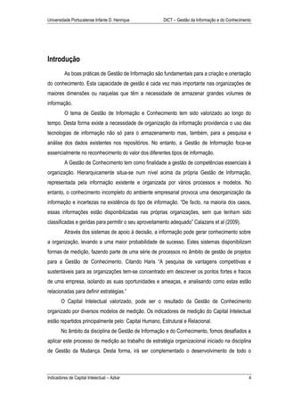 Universidade Portucalense Infante D. Henrique          DICT – Gestão da Informação e do Conhecimento




Introdução
         As boas práticas de Gestão de Informação são fundamentais para a criação e orientação
do conhecimento. Esta capacidade de gestão é cada vez mais importante nas organizações de
maiores dimensões ou naquelas que têm a necessidade de armazenar grandes volumes de
informação.
         O tema de Gestão de Informação e Conhecimento tem sido valorizado ao longo do
tempo. Desta forma existe a necessidade de organização da informação providencia o uso das
tecnologias de informação não só para o armazenamento mas, também, para a pesquisa e
análise dos dados existentes nos repositórios. No entanto, a Gestão de Informação foca-se
essencialmente no reconhecimento do valor dos diferentes tipos de informação.
         A Gestão de Conhecimento tem como finalidade a gestão de competências essenciais à
organização. Hierarquicamente situa-se num nível acima da própria Gestão de Informação,
representada pela informação existente e organizada por vários processos e modelos. No
entanto, o conhecimento incompleto do ambiente empresarial provoca uma desorganização da
informação e incertezas na existência do tipo de informação. “De facto, na maioria dos casos,
essas informações estão disponibilizadas nas próprias organizações, sem que tenham sido
classificadas e geridas para permitir o seu aproveitamento adequado” Calazans et al (2009).
         Através dos sistemas de apoio à decisão, a informação pode gerar conhecimento sobre
a organização, levando a uma maior probabilidade de sucesso. Estes sistemas disponibilizam
formas de medição, fazendo parte de uma série de processos no âmbito de gestão de projetos
para a Gestão de Conhecimento. Citando Haris “A pesquisa de vantagens competitivas e
sustentáveis para as organizações tem-se concentrado em descrever os pontos fortes e fracos
de uma empresa, isolando as suas oportunidades e ameaças, e analisando como estas estão
relacionadas para definir estratégias.”
       O Capital Intelectual valorizado, pode ser o resultado da Gestão de Conhecimento
organizado por diversos modelos de medição. Os indicadores de medição do Capital Intelectual
estão repartidos principalmente pelo: Capital Humano, Estrutural e Relacional.
       No âmbito da disciplina de Gestão de Informação e do Conhecimento, fomos desafiados a
aplicar este processo de medição ao trabalho de estratégia organizacional iniciado na disciplina
de Gestão da Mudança. Desta forma, irá ser complementado o desenvolvimento de todo o



Indicadores de Capital Intelectual – Azkar                                                        4
 