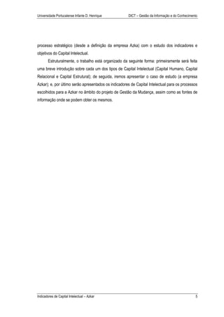 Universidade Portucalense Infante D. Henrique         DICT – Gestão da Informação e do Conhecimento




processo estratégico (desde a definição da empresa Azka) com o estudo dos indicadores e
objetivos do Capital Intelectual.
       Estruturalmente, o trabalho está organizado da seguinte forma: primeiramente será feita
uma breve introdução sobre cada um dos tipos de Capital Intelectual (Capital Humano, Capital
Relacional e Capital Estrutural); de seguida, iremos apresentar o caso de estudo (a empresa
Azkar); e, por último serão apresentados os indicadores de Capital Intelectual para os processos
escolhidos para a Azkar no âmbito do projeto de Gestão da Mudança, assim como as fontes de
informação onde se podem obter os mesmos.




Indicadores de Capital Intelectual – Azkar                                                       5
 