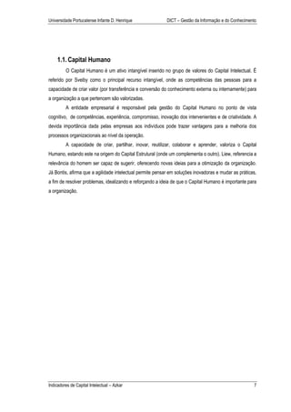 Universidade Portucalense Infante D. Henrique              DICT – Gestão da Informação e do Conhecimento




    1.1. Capital Humano
         O Capital Humano é um ativo intangível inserido no grupo de valores do Capital Intelectual. É
referido por Sveiby como o principal recurso intangível, onde as competências das pessoas para a
capacidade de criar valor (por transferência e conversão do conhecimento externa ou internamente) para
a organização a que pertencem são valorizadas.
         A entidade empresarial é responsável pela gestão do Capital Humano no ponto de vista
cognitivo, de competências, experiência, compromisso, inovação dos intervenientes e de criatividade. A
devida importância dada pelas empresas aos indivíduos pode trazer vantagens para a melhoria dos
processos organizacionais ao nível da operação.
         A capacidade de criar, partilhar, inovar, reutilizar, colaborar e aprender, valoriza o Capital
Humano, estando este na origem do Capital Estrutural (onde um complementa o outro). Liew, referencia a
relevância do homem ser capaz de sugerir, oferecendo novas ideias para a otimização da organização.
Já Bontis, afirma que a agilidade intelectual permite pensar em soluções inovadoras e mudar as práticas,
a fim de resolver problemas, idealizando e reforçando a ideia de que o Capital Humano é importante para
a organização.




Indicadores de Capital Intelectual – Azkar                                                            7
 
