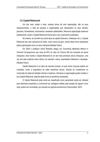 Universidade Portucalense Infante D. Henrique             DICT – Gestão da Informação e do Conhecimento




    1.2. Capital Relacional
         Um dos mais, senão o mais, valiosos ativos de uma organização, são os seus
relacionamentos, a rede de pessoas e organizações que representam os seus clientes,
parceiros, fornecedores, funcionários e restantes stakeholders. Nenhuma organização sobrevive
isoladamente, sendo o Capital Relacional fulcral para o seu crescimento sustentado.
         No entanto, ao contrário de outros tipos de capital (financeiro, intelectual, etc.), o Capital
Relacional tem sido impossível de medir, muito menos de gerir, sendo desta forma classificado
pelas organizações como um ativo intangível.(Related Vision)
         Em 2004 o professor David Reibstein alegou em Connecting Marketing Metrics to
Financial Consequences que mais de 50% do valor da Fortune 500 era composto de ativos
intangíveis. Sem dúvida o Capital Relacional é um dos mais preciosos ativos intangíveis, uma
vez que este sustenta outros ativos, por exemplo, marca, propriedade intelectual e reputação.
(Related Vision).
         Capital Relacional é um ativo de natureza durável, na qual outros recursos podem ser
investidos, tendo a expectativa de obter benefícios futuros. Através do investimento na
construção de redes de relações internas e externas, indivíduos e organizações podem ampliar o
seu Capital Relacional, obtendo desta forma os benefícios resultantes.
         O Capital Relacional pode ainda ser classificado como apropriável (pode ser utilizado
para diferentes propósitos) e conversível (as vantagens obtidas pela posição de alguém numa
rede, podem ser convertidas, por exemplo em ganhos económicos).(Vasconcellos, 2007)




Indicadores de Capital Intelectual – Azkar                                                           8
 