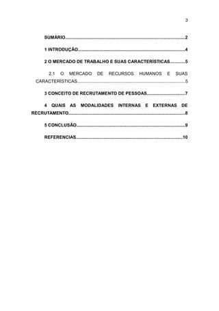 3

SUMÁRIO..................................................................................................2
1 INTRODUÇÃO........................................................................................4
2 O MERCADO DE TRABALHO E SUAS CARACTERÍSTICAS............5
2.1

O

MERCADO

DE

RECURSOS

HUMANOS

E

SUAS

CARACTERÍSTICAS.........................................................................................5
3 CONCEITO DE RECRUTAMENTO DE PESSOAS...............................7
4

QUAIS

AS

MODALIDADES

INTERNAS

E

EXTERNAS

DE

RECRUTAMENTO................................................................................................8
5 CONCLUSÃO.........................................................................................9
REFERENCIAS.......................................................................................10

 