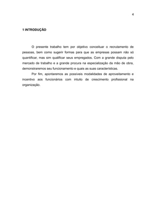4

1 INTRODUÇÃO

O presente trabalho tem por objetivo conceituar o recrutamento de
pessoas, bem como sugerir formas para que as empresas possam não só
quantificar, mas sim qualificar seus empregados. Com a grande disputa pelo
mercado de trabalho e a grande procura na especialização da mão de obra,
demonstraremos seu funcionamento e quais as suas características.
Por fim, apontaremos as possíveis modalidades de aproveitamento e
incentivo aos funcionários com intuito de crescimento profissional na
organização.

 