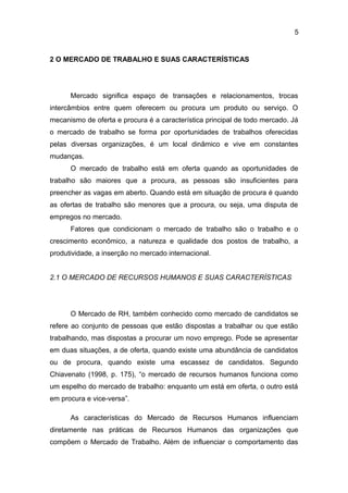 5

2 O MERCADO DE TRABALHO E SUAS CARACTERÍSTICAS

Mercado significa espaço de transações e relacionamentos, trocas
intercâmbios entre quem oferecem ou procura um produto ou serviço. O
mecanismo de oferta e procura é a característica principal de todo mercado. Já
o mercado de trabalho se forma por oportunidades de trabalhos oferecidas
pelas diversas organizações, é um local dinâmico e vive em constantes
mudanças.
O mercado de trabalho está em oferta quando as oportunidades de
trabalho são maiores que a procura, as pessoas são insuficientes para
preencher as vagas em aberto. Quando está em situação de procura é quando
as ofertas de trabalho são menores que a procura, ou seja, uma disputa de
empregos no mercado.
Fatores que condicionam o mercado de trabalho são o trabalho e o
crescimento econômico, a natureza e qualidade dos postos de trabalho, a
produtividade, a inserção no mercado internacional.
2.1 O MERCADO DE RECURSOS HUMANOS E SUAS CARACTERÍSTICAS

O Mercado de RH, também conhecido como mercado de candidatos se
refere ao conjunto de pessoas que estão dispostas a trabalhar ou que estão
trabalhando, mas dispostas a procurar um novo emprego. Pode se apresentar
em duas situações, a de oferta, quando existe uma abundância de candidatos
ou de procura, quando existe uma escassez de candidatos. Segundo
Chiavenato (1998, p. 175), “o mercado de recursos humanos funciona como
um espelho do mercado de trabalho: enquanto um está em oferta, o outro está
em procura e vice-versa”.
As características do Mercado de Recursos Humanos influenciam
diretamente nas práticas de Recursos Humanos das organizações que
compõem o Mercado de Trabalho. Além de influenciar o comportamento das

 