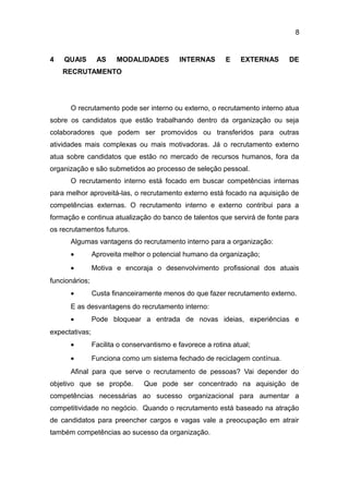8

4

QUAIS

AS

MODALIDADES

INTERNAS

E

EXTERNAS

DE

RECRUTAMENTO

O recrutamento pode ser interno ou externo, o recrutamento interno atua
sobre os candidatos que estão trabalhando dentro da organização ou seja
colaboradores que podem ser promovidos ou transferidos para outras
atividades mais complexas ou mais motivadoras. Já o recrutamento externo
atua sobre candidatos que estão no mercado de recursos humanos, fora da
organização e são submetidos ao processo de seleção pessoal.
O recrutamento interno está focado em buscar competências internas
para melhor aproveitá-las, o recrutamento externo está focado na aquisição de
competências externas. O recrutamento interno e externo contribui para a
formação e continua atualização do banco de talentos que servirá de fonte para
os recrutamentos futuros.
Algumas vantagens do recrutamento interno para a organização:
•

Aproveita melhor o potencial humano da organização;

•

Motiva e encoraja o desenvolvimento profissional dos atuais

funcionários;
•

Custa financeiramente menos do que fazer recrutamento externo.

E as desvantagens do recrutamento interno:
•

Pode bloquear a entrada de novas ideias, experiências e

expectativas;
•

Facilita o conservantismo e favorece a rotina atual;

•

Funciona como um sistema fechado de reciclagem contínua.

Afinal para que serve o recrutamento de pessoas? Vai depender do
objetivo que se propõe.

Que pode ser concentrado na aquisição de

competências necessárias ao sucesso organizacional para aumentar a
competitividade no negócio. Quando o recrutamento está baseado na atração
de candidatos para preencher cargos e vagas vale a preocupação em atrair
também competências ao sucesso da organização.

 